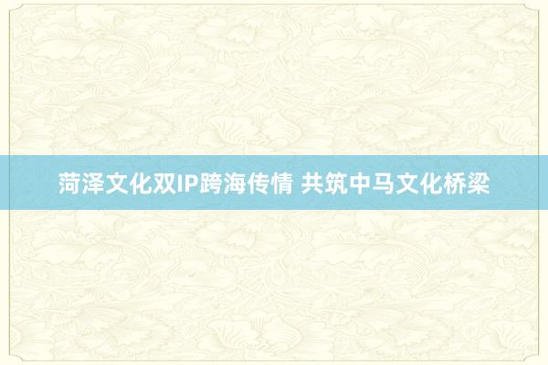 菏泽文化双IP跨海传情 共筑中马文化桥梁